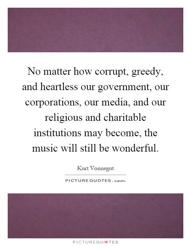 No matter how corrupt, greedy, and heartless our government, our corporations, our media, and our religious and charitable institutions may become, the music will still be wonderful Picture Quote #1