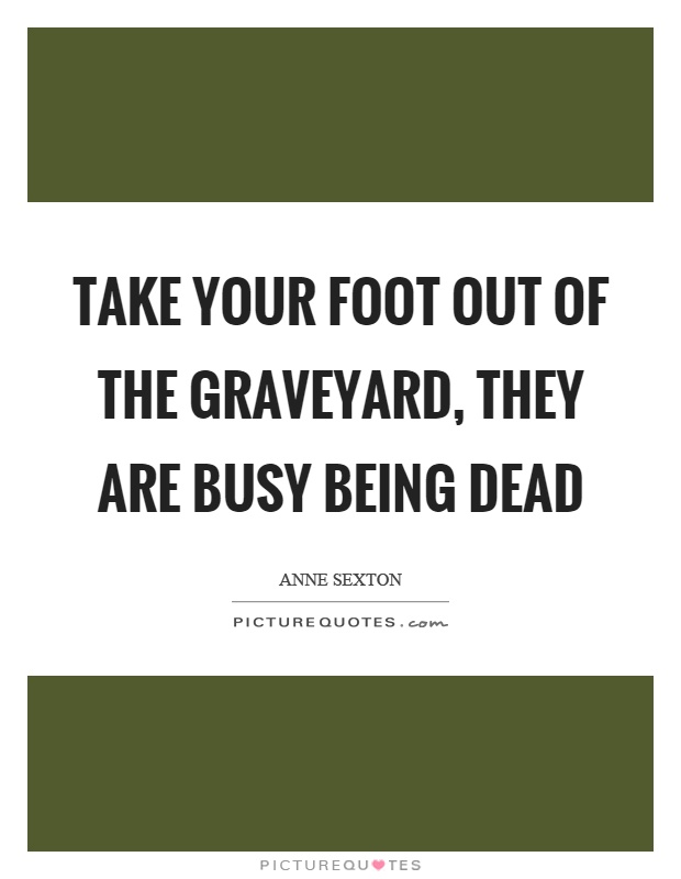 Take your foot out of the graveyard, they are busy being dead Picture Quote #1