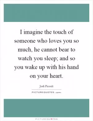 I imagine the touch of someone who loves you so much, he cannot bear to watch you sleep; and so you wake up with his hand on your heart Picture Quote #1