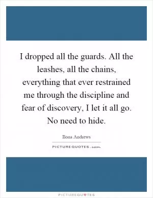 I dropped all the guards. All the leashes, all the chains, everything that ever restrained me through the discipline and fear of discovery, I let it all go. No need to hide Picture Quote #1
