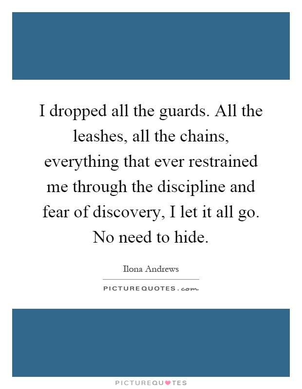 I dropped all the guards. All the leashes, all the chains, everything that ever restrained me through the discipline and fear of discovery, I let it all go. No need to hide Picture Quote #1
