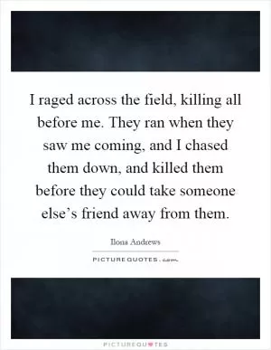I raged across the field, killing all before me. They ran when they saw me coming, and I chased them down, and killed them before they could take someone else’s friend away from them Picture Quote #1