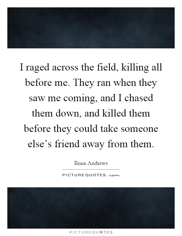 I raged across the field, killing all before me. They ran when they saw me coming, and I chased them down, and killed them before they could take someone else's friend away from them Picture Quote #1