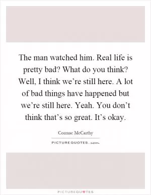 The man watched him. Real life is pretty bad? What do you think? Well, I think we’re still here. A lot of bad things have happened but we’re still here. Yeah. You don’t think that’s so great. It’s okay Picture Quote #1