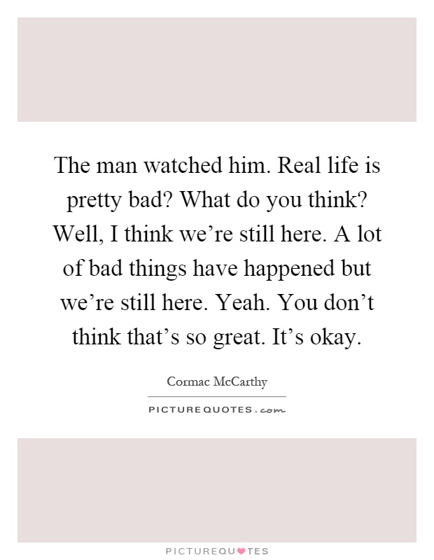 The man watched him. Real life is pretty bad? What do you think? Well, I think we're still here. A lot of bad things have happened but we're still here. Yeah. You don't think that's so great. It's okay Picture Quote #1