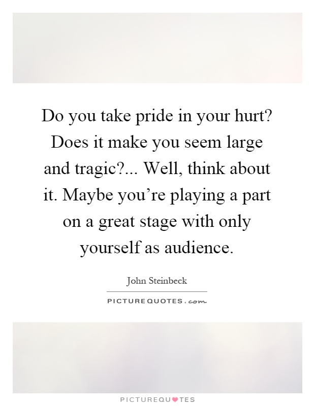 Do you take pride in your hurt? Does it make you seem large and tragic?... Well, think about it. Maybe you're playing a part on a great stage with only yourself as audience Picture Quote #1