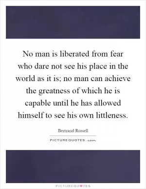 No man is liberated from fear who dare not see his place in the world as it is; no man can achieve the greatness of which he is capable until he has allowed himself to see his own littleness Picture Quote #1