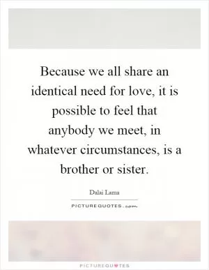 Because we all share an identical need for love, it is possible to feel that anybody we meet, in whatever circumstances, is a brother or sister Picture Quote #1