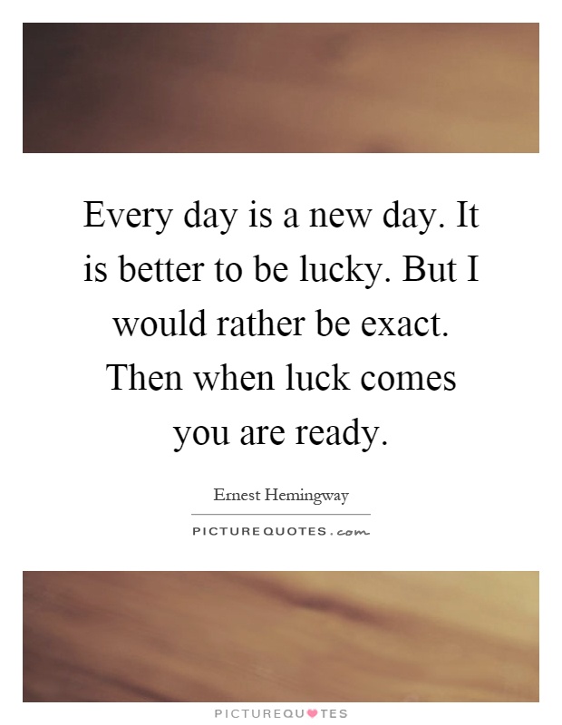 Every day is a new day. It is better to be lucky. But I would rather be exact. Then when luck comes you are ready Picture Quote #1
