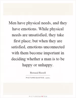 Men have physical needs, and they have emotions. While physical needs are unsatisfied, they take first place; but when they are satisfied, emotions unconnected with them become important in deciding whether a man is to be happy or unhappy Picture Quote #1