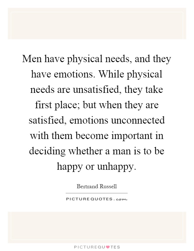 Men have physical needs, and they have emotions. While physical needs are unsatisfied, they take first place; but when they are satisfied, emotions unconnected with them become important in deciding whether a man is to be happy or unhappy Picture Quote #1