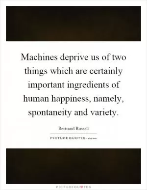 Machines deprive us of two things which are certainly important ingredients of human happiness, namely, spontaneity and variety Picture Quote #1