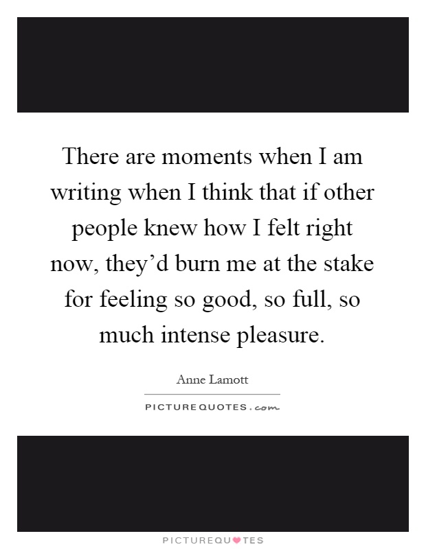 There are moments when I am writing when I think that if other people knew how I felt right now, they'd burn me at the stake for feeling so good, so full, so much intense pleasure Picture Quote #1