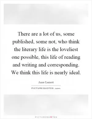 There are a lot of us, some published, some not, who think the literary life is the loveliest one possible, this life of reading and writing and corresponding. We think this life is nearly ideal Picture Quote #1