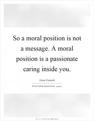 So a moral position is not a message. A moral position is a passionate caring inside you Picture Quote #1