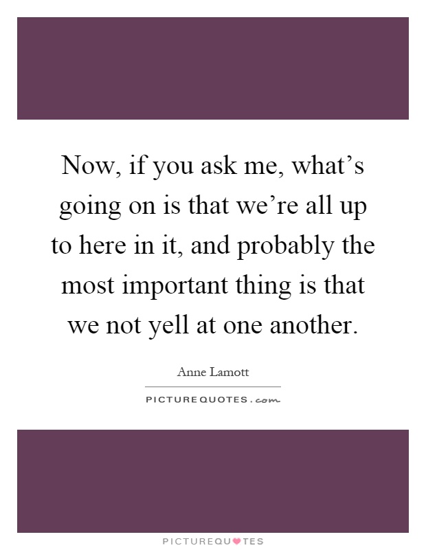 Now, if you ask me, what's going on is that we're all up to here in it, and probably the most important thing is that we not yell at one another Picture Quote #1