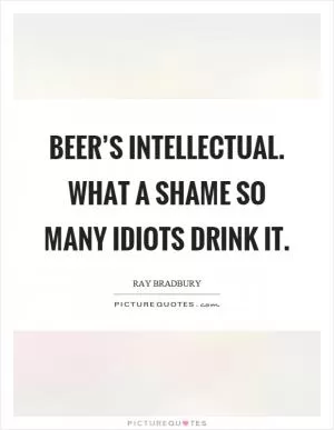 Beer’s intellectual. What a shame so many idiots drink it Picture Quote #1