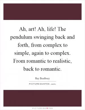 Ah, art! Ah, life! The pendulum swinging back and forth, from complex to simple, again to complex. From romantic to realistic, back to romantic Picture Quote #1