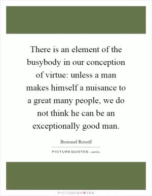There is an element of the busybody in our conception of virtue: unless a man makes himself a nuisance to a great many people, we do not think he can be an exceptionally good man Picture Quote #1