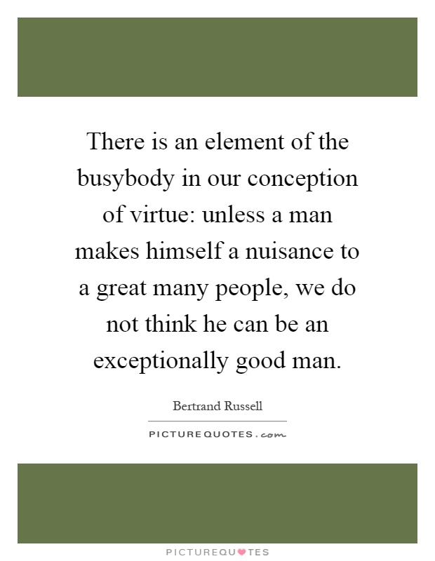 There is an element of the busybody in our conception of virtue: unless a man makes himself a nuisance to a great many people, we do not think he can be an exceptionally good man Picture Quote #1