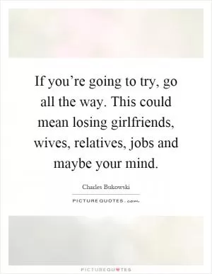 If you’re going to try, go all the way. This could mean losing girlfriends, wives, relatives, jobs and maybe your mind Picture Quote #1