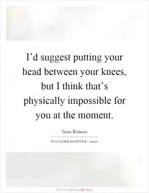 I’d suggest putting your head between your knees, but I think that’s physically impossible for you at the moment Picture Quote #1