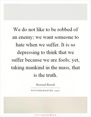 We do not like to be robbed of an enemy; we want someone to hate when we suffer. It is so depressing to think that we suffer because we are fools; yet, taking mankind in the mass, that is the truth Picture Quote #1