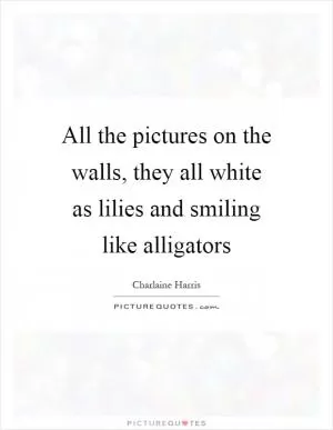All the pictures on the walls, they all white as lilies and smiling like alligators Picture Quote #1