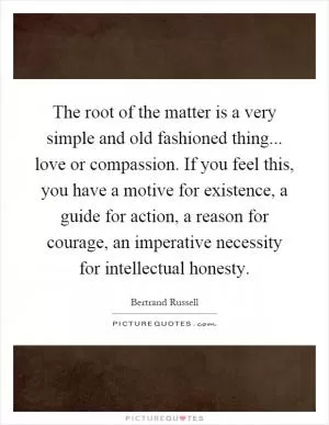 The root of the matter is a very simple and old fashioned thing... love or compassion. If you feel this, you have a motive for existence, a guide for action, a reason for courage, an imperative necessity for intellectual honesty Picture Quote #1