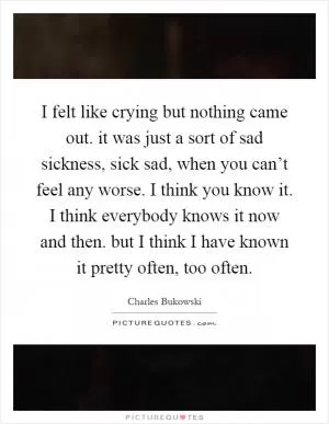 I felt like crying but nothing came out. it was just a sort of sad sickness, sick sad, when you can’t feel any worse. I think you know it. I think everybody knows it now and then. but I think I have known it pretty often, too often Picture Quote #1