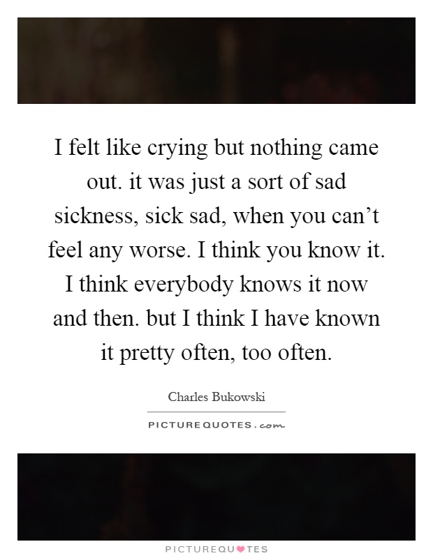 I felt like crying but nothing came out. it was just a sort of sad sickness, sick sad, when you can't feel any worse. I think you know it. I think everybody knows it now and then. but I think I have known it pretty often, too often Picture Quote #1
