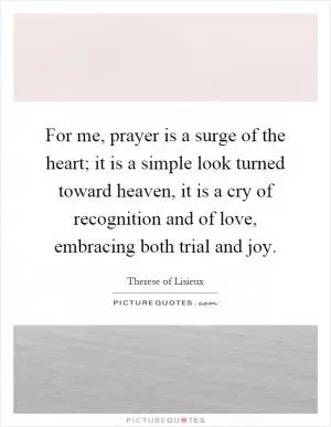 For me, prayer is a surge of the heart; it is a simple look turned toward heaven, it is a cry of recognition and of love, embracing both trial and joy Picture Quote #1