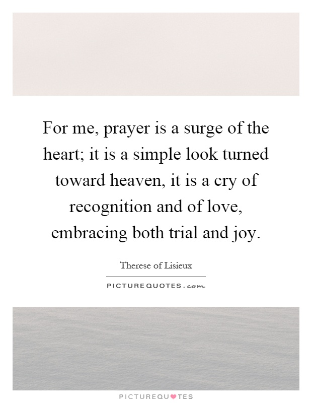 For me, prayer is a surge of the heart; it is a simple look turned toward heaven, it is a cry of recognition and of love, embracing both trial and joy Picture Quote #1