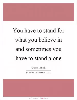 You have to stand for what you believe in and sometimes you have to stand alone Picture Quote #1