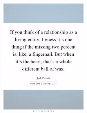 If you think of a relationship as a living entity, I guess it’s one thing if the missing two percent is, like, a fingernail. But when it’s the heart, that’s a whole different ball of wax Picture Quote #1