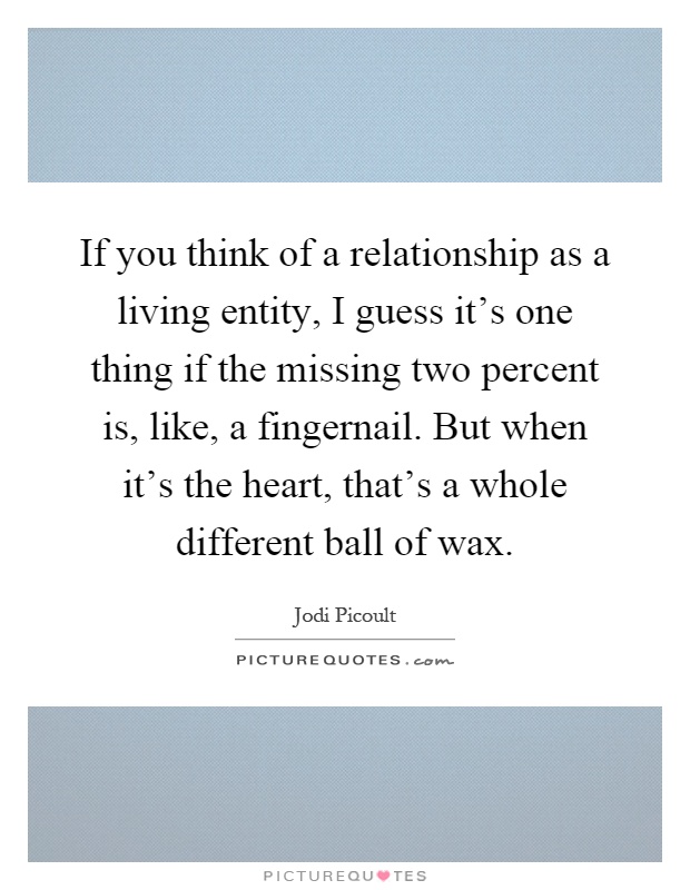 If you think of a relationship as a living entity, I guess it's one thing if the missing two percent is, like, a fingernail. But when it's the heart, that's a whole different ball of wax Picture Quote #1