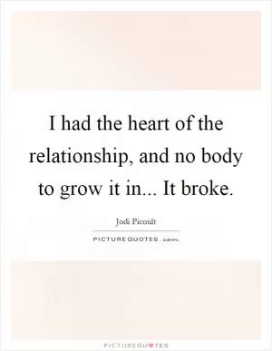 I had the heart of the relationship, and no body to grow it in... It broke Picture Quote #1
