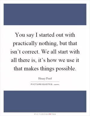 You say I started out with practically nothing, but that isn’t correct. We all start with all there is, it’s how we use it that makes things possible Picture Quote #1