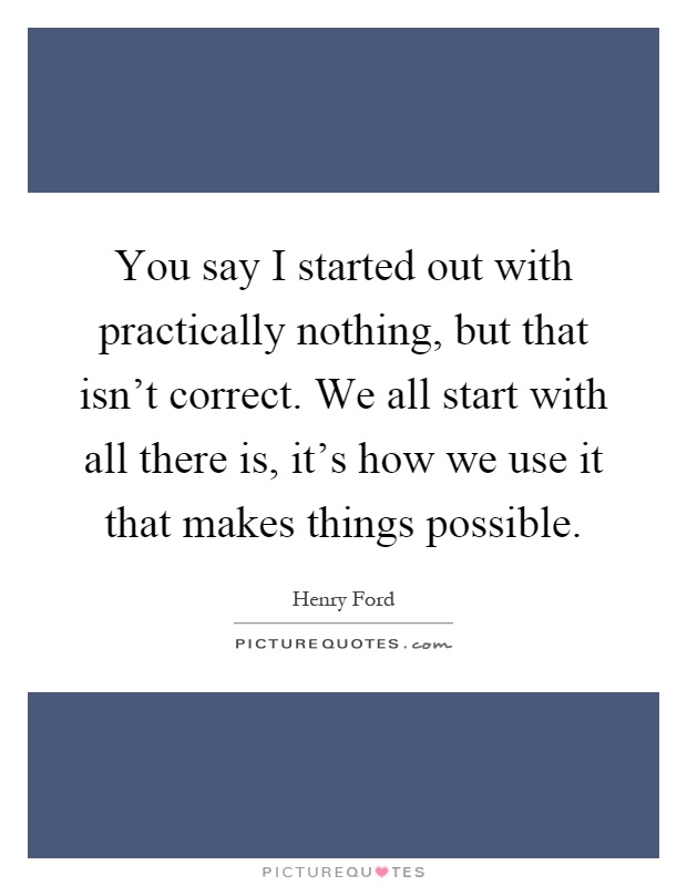 You say I started out with practically nothing, but that isn't correct. We all start with all there is, it's how we use it that makes things possible Picture Quote #1
