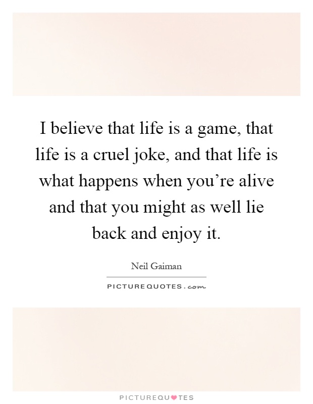 I believe that life is a game, that life is a cruel joke, and that life is what happens when you're alive and that you might as well lie back and enjoy it Picture Quote #1