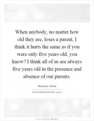 When anybody, no matter how old they are, loses a parent, I think it hurts the same as if you were only five years old, you know? I think all of us are always five years old in the presence and absence of our parents Picture Quote #1