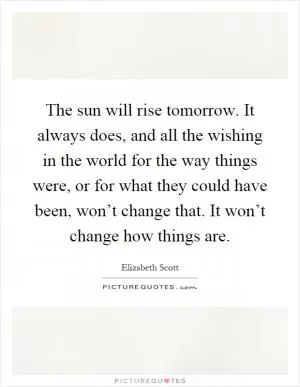 The sun will rise tomorrow. It always does, and all the wishing in the world for the way things were, or for what they could have been, won’t change that. It won’t change how things are Picture Quote #1