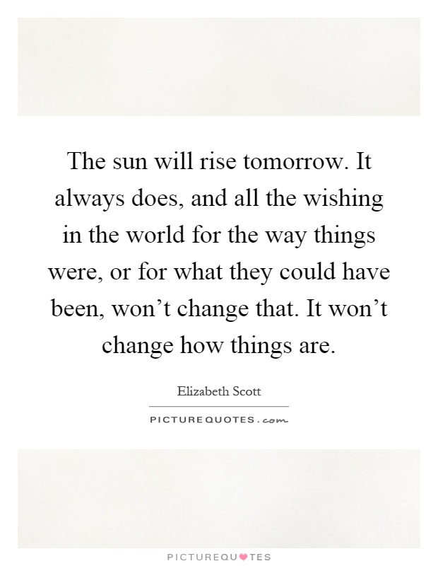 The sun will rise tomorrow. It always does, and all the wishing in the world for the way things were, or for what they could have been, won't change that. It won't change how things are Picture Quote #1