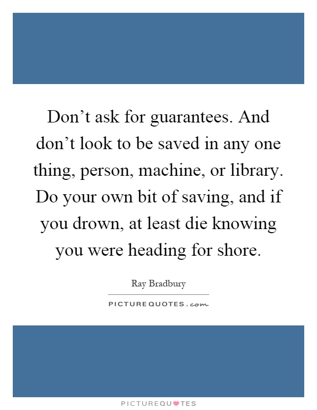 Don't ask for guarantees. And don't look to be saved in any one thing, person, machine, or library. Do your own bit of saving, and if you drown, at least die knowing you were heading for shore Picture Quote #1