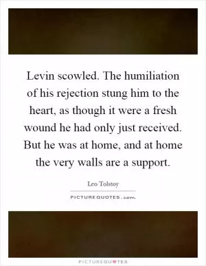 Levin scowled. The humiliation of his rejection stung him to the heart, as though it were a fresh wound he had only just received. But he was at home, and at home the very walls are a support Picture Quote #1