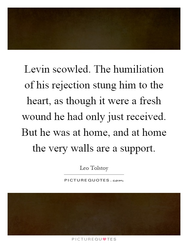 Levin scowled. The humiliation of his rejection stung him to the heart, as though it were a fresh wound he had only just received. But he was at home, and at home the very walls are a support Picture Quote #1