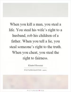 When you kill a man, you steal a life. You steal his wife’s right to a husband, rob his children of a father. When you tell a lie, you steal someone’s right to the truth. When you cheat, you steal the right to fairness Picture Quote #1
