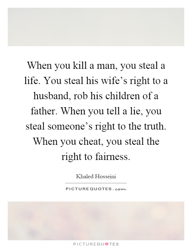 When you kill a man, you steal a life. You steal his wife's right to a husband, rob his children of a father. When you tell a lie, you steal someone's right to the truth. When you cheat, you steal the right to fairness Picture Quote #1