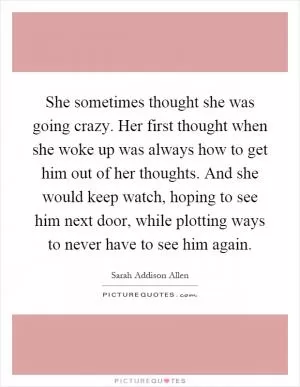 She sometimes thought she was going crazy. Her first thought when she woke up was always how to get him out of her thoughts. And she would keep watch, hoping to see him next door, while plotting ways to never have to see him again Picture Quote #1
