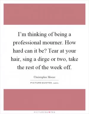 I’m thinking of being a professional mourner. How hard can it be? Tear at your hair, sing a dirge or two, take the rest of the week off Picture Quote #1